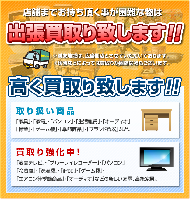 テントまでお持ち頂くことが困難な物は出張買取り致します！！＊対象地域は、広島周辺とさせていただいております。＊状態などによっては買取が困難なものもございます。高く買い取り致します！！取り扱い商品「家具」・「家電」・「パソコン」・「生活雑貨」・「オーディオ」・「骨董」・「ゲーム機」・「季節商品」・「ブランド食器」など。　買取り強化中！「液晶テレビ」・「ブルーレイレコーダー」・「パソコン」・「冷蔵庫」・「洗濯機」・「ipod」・「ゲーム機」・「エアコン等季節商品」・「オーディオ」などの新しい家電、高級家具。