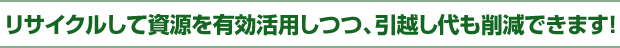 リサイクルして資源を有効活用しつつ、引越代も削減できます!