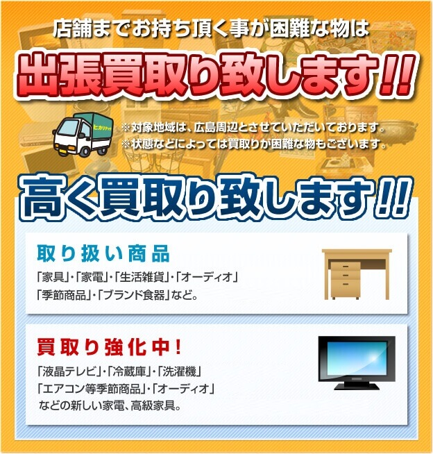 テントまでお持ち頂くことが困難な物は出張買取り致します！！＊対象地域は、広島周辺とさせていただいております。＊状態などによっては買取が困難なものもございます。高く買い取り致します！！取り扱い商品「家具」・「家電」・「パソコン」・「生活雑貨」・「オーディオ」・「骨董」・「ゲーム機」・「季節商品」・「ブランド食器」など。　買取り強化中！「液晶テレビ」・「ブルーレイレコーダー」・「パソコン」・「冷蔵庫」・「洗濯機」・「ipod」・「ゲーム機」・「エアコン等季節商品」・「オーディオ」などの新しい家電、高級家具。