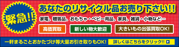 緊急！！あなたのリサイクル品お売り下さい!!家電、贈答品、おもちゃ・ベビー用品、家具、雑貨・小物など…　高価買取　新しいもの大歓迎　大きい物出張買取OK！　一軒まるごとおかたづけ等大量のお引取りもOK！　詳しくはこちらをクリック！！